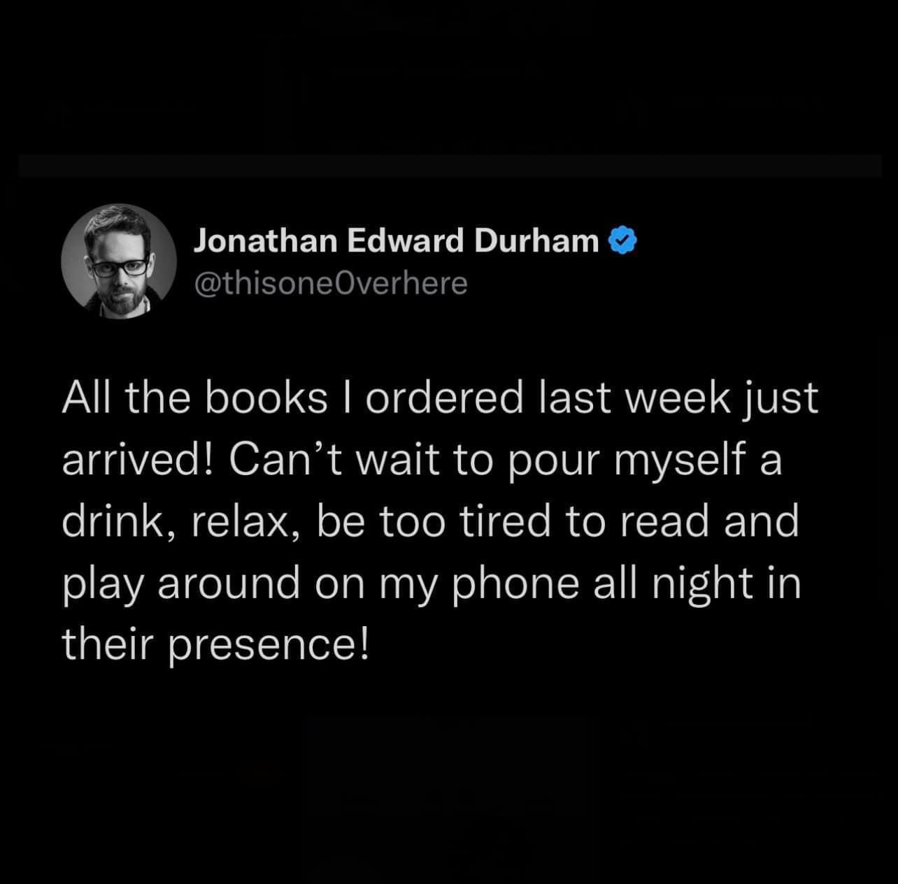 funny tweets and memes - female instagram tweets - Jonathan Edward Durham All the books I ordered last week just arrived! Can't wait to pour myself a drink, relax, be too tired to read and play around on my phone all night in their presence!