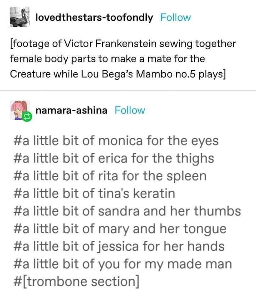 fresh memes -  frankenstein tumblr text post - lovedthestarstoofondly footage of Victor Frankenstein sewing together female body parts to make a mate for the Creature while Lou Bega's Mambo no.5 plays namaraashina little bit of monica for the eyes little 