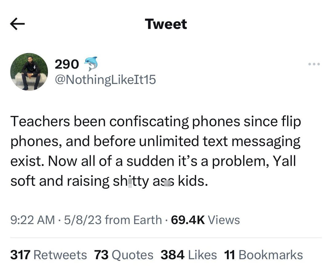 funny tweets and memes - angle - K 290 Tweet Teachers been confiscating phones since flip phones, and before unlimited text messaging exist. Now all of a sudden it's a problem, Yall soft and raising shitty ass kids. 5823 from Earth. Views . 317 73 Quotes 