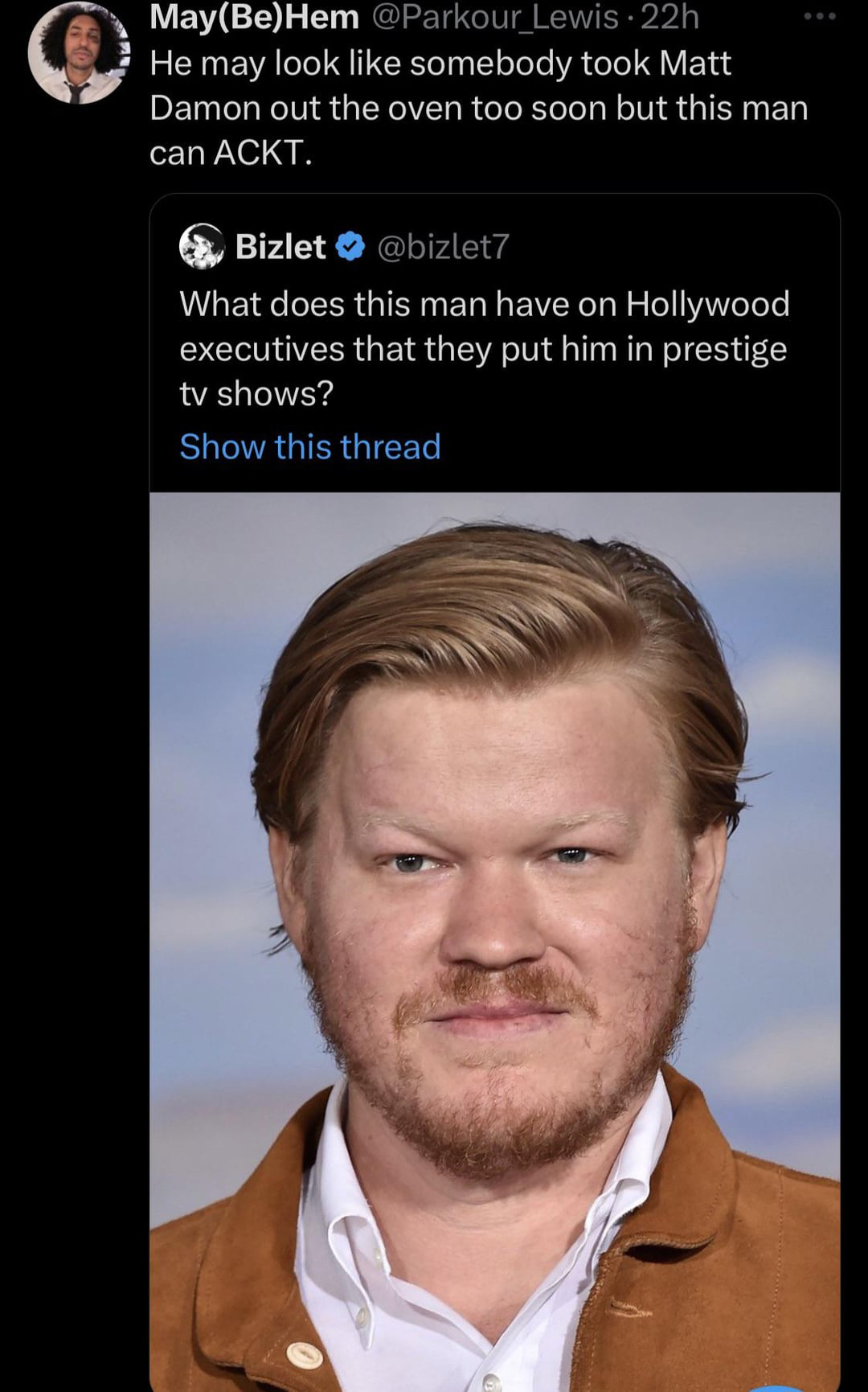 funny tweets and memes - jesse plemons - MayBeHem Lewis22h He may look somebody took Matt Damon out the oven too soon but this man can Ackt. Bizlet What does this man have on Hollywood executives that they put him in prestige tv shows? Show this thread
