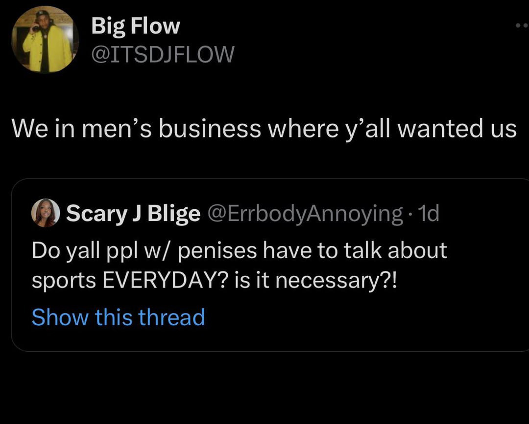 funny tweets - atmosphere - Big Flow We in men's business where y'all wanted us Scary J Blige . 1d Do yall ppl w penises have to talk about sports Everyday? is it necessary?! Show this thread