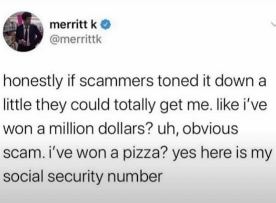 funny tweets - Humor - merritt k honestly if scammers toned it down a little they could totally get me. i've won a million dollars? uh, obvious scam. i've won a pizza? yes here is my social security number