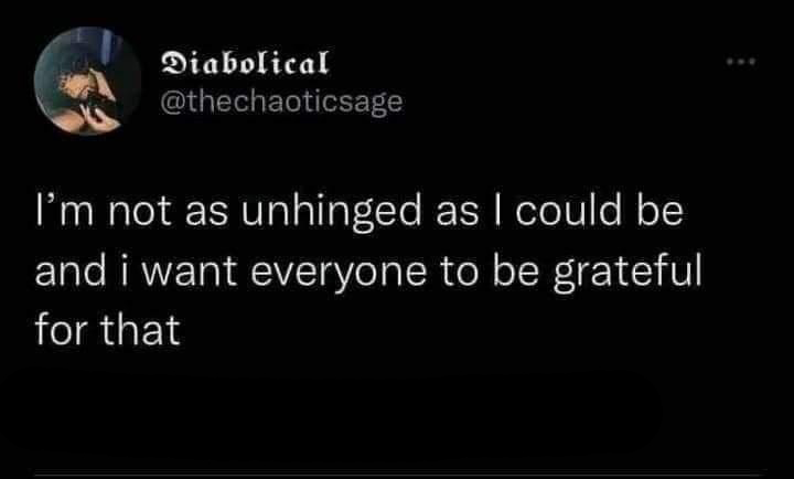 funny tweets - i m not as unhinged as i could - Diabolical I'm not as unhinged as I could be and i want everyone to be grateful for that