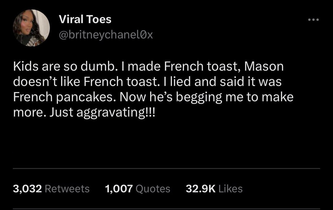 funny tweets - Joke - Viral Toes Kids are so dumb. I made French toast, Mason doesn't French toast. I lied and said it was French pancakes. Now he's begging me to make more. Just aggravating!!! 3,032 1,007 Quotes ...