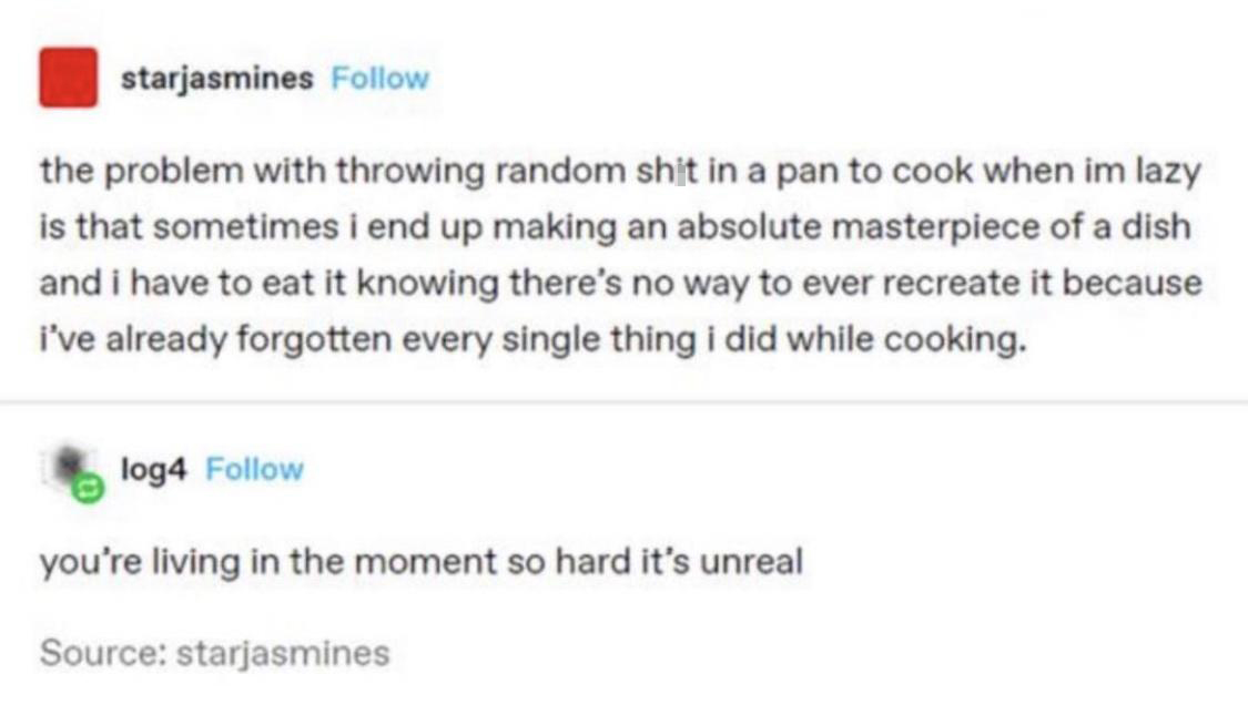 dank memes -  Word - starjasmines the problem with throwing random shit in a pan to cook when im lazy is that sometimes i end up making an absolute masterpiece of a dish and i have to eat it knowing there's no way to ever recreate it because i've already 