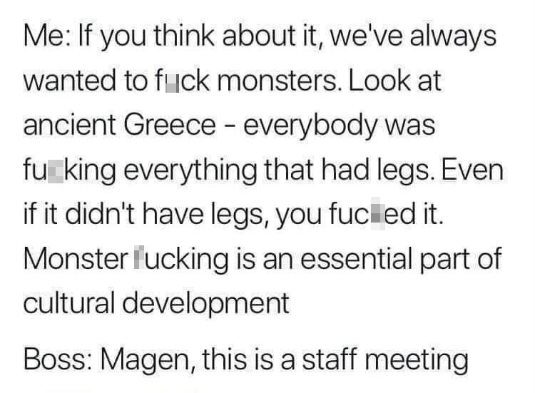 dank memes - handwriting - Me If you think about it, we've always wanted to fuck monsters. Look at ancient Greece everybody was fu king everything that had legs. Even if it didn't have legs, you fuced it. Monster fucking is an essential part of cultural d