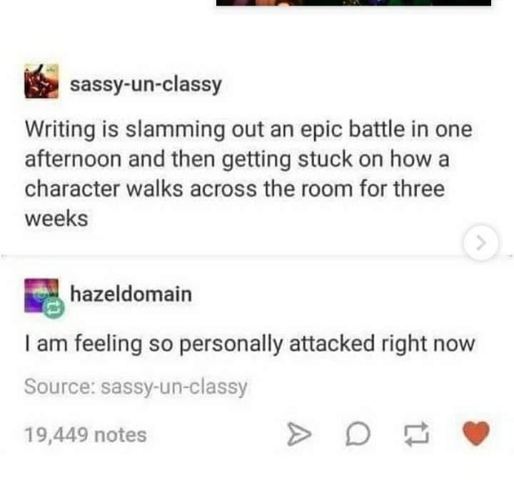 dank memes - paper - sassyunclassy Writing is slamming out an epic battle in one afternoon and then getting stuck on how a character walks across the room for three weeks hazeldomain I am feeling so personally attacked right now Source sassyunclassy 19,44
