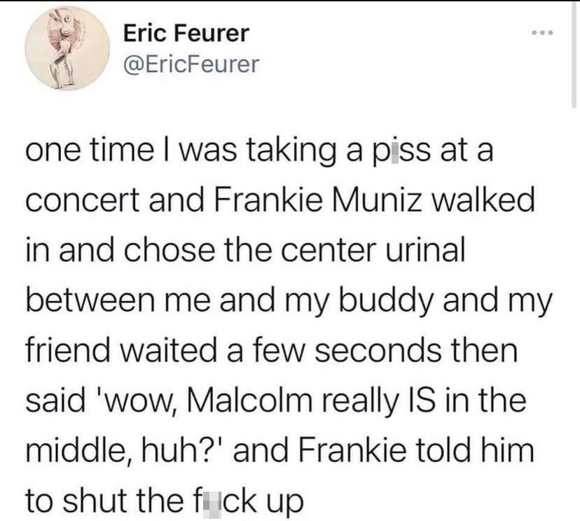 funny tweets - document - Eric Feurer one time I was taking a piss at a concert and Frankie Muniz walked in and chose the center urinal between me and my buddy and my friend waited a few seconds then said 'wow, Malcolm really Is in the middle, huh?' and F