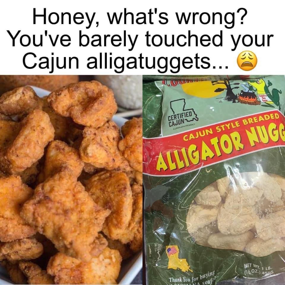 fresh memes - alligator nuggets - Honey, what's wrong? You've barely touched your Cajun alligatuggets... Soune Certified Cajun Alimiana Product Cajun Style Breaded Alligator Nugg Thank You for buying, Ina Seafio! Net Wt.1 Lb. 16 02. 4546