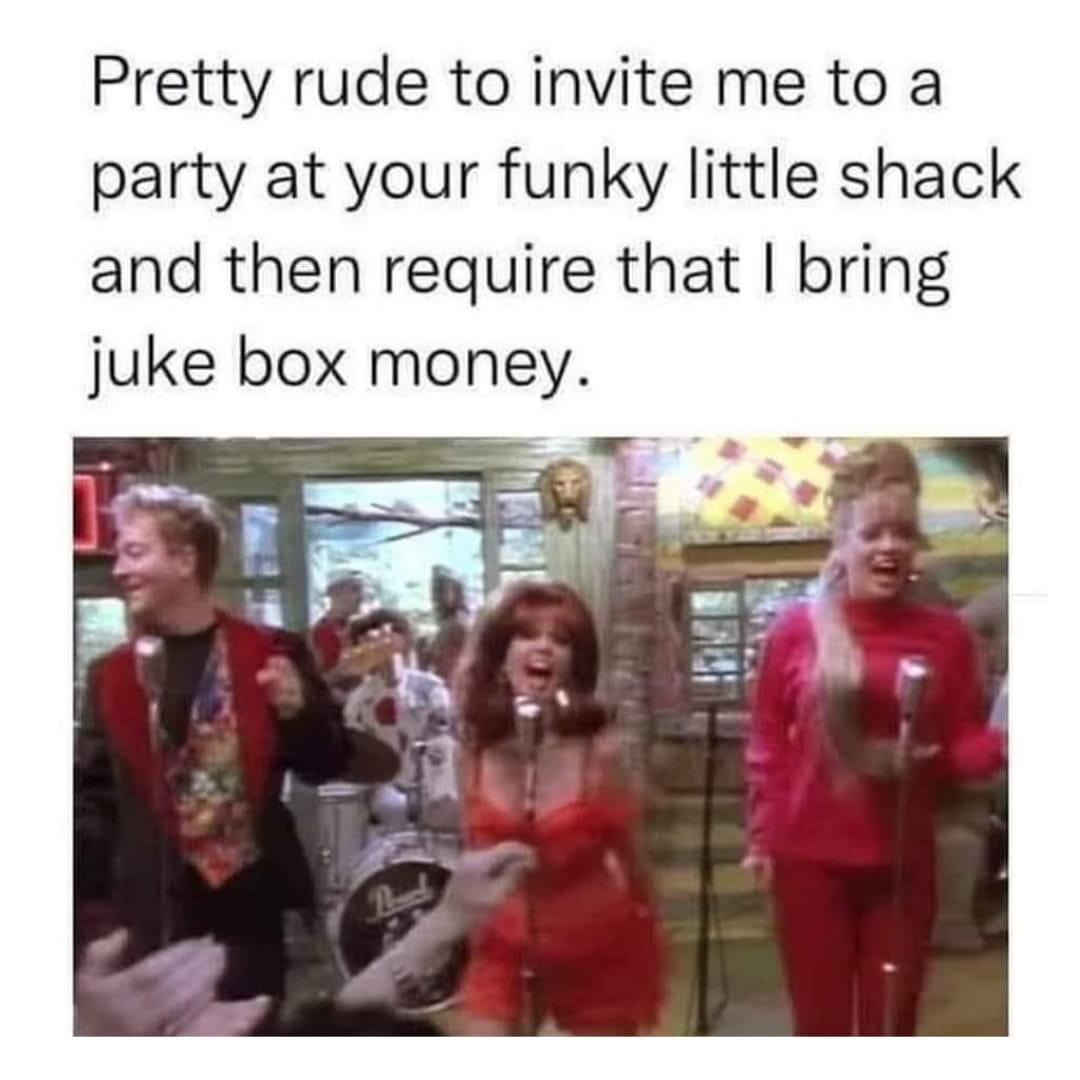 funny memes - media - Pretty rude to invite me to party at your funky little shack and then require that I bring juke box money.