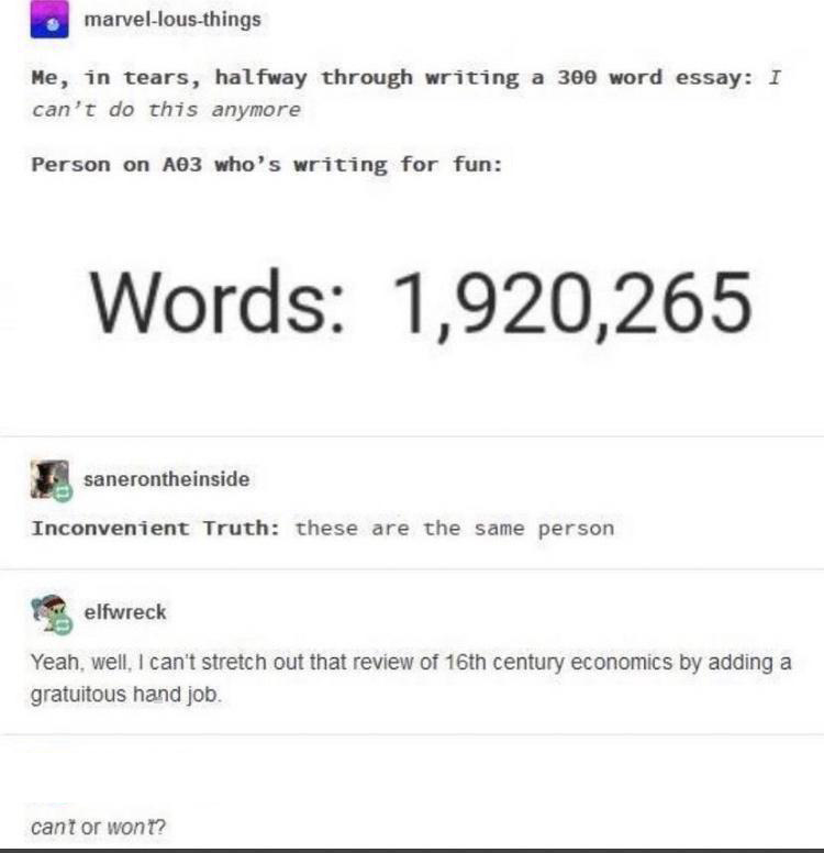dank memes - paper - marvellousthings Me, in tears, halfway through writing a 300 word essay I can't do this anymore Person on A03 who's writing for fun Words 1,920,265 sanerontheinside Inconvenient Truth these are the same person elfwreck Yeah, well, I c