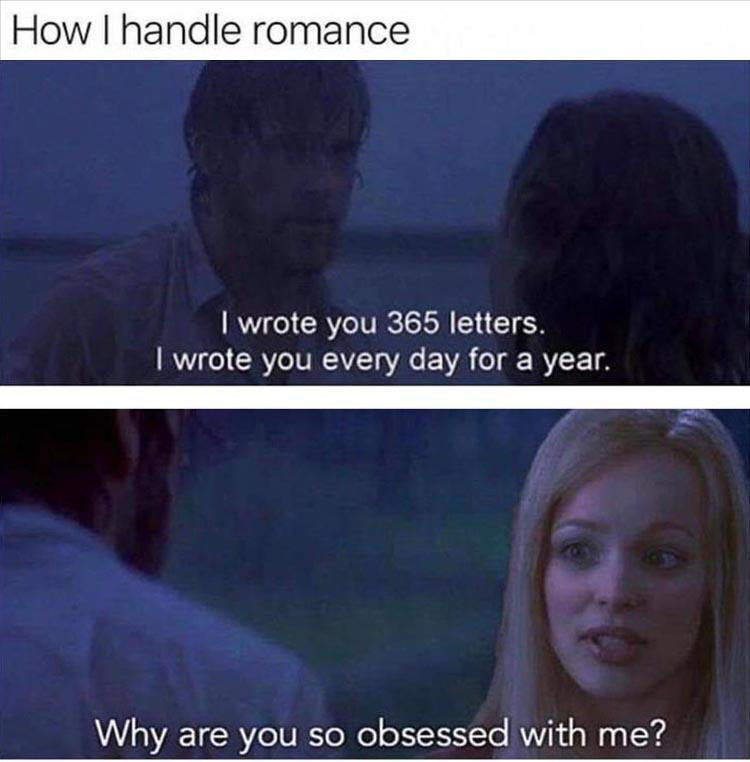 dank memes - emotion - How I handle romance I wrote you 365 letters. I wrote you every day for a year. Why are you so obsessed with me?