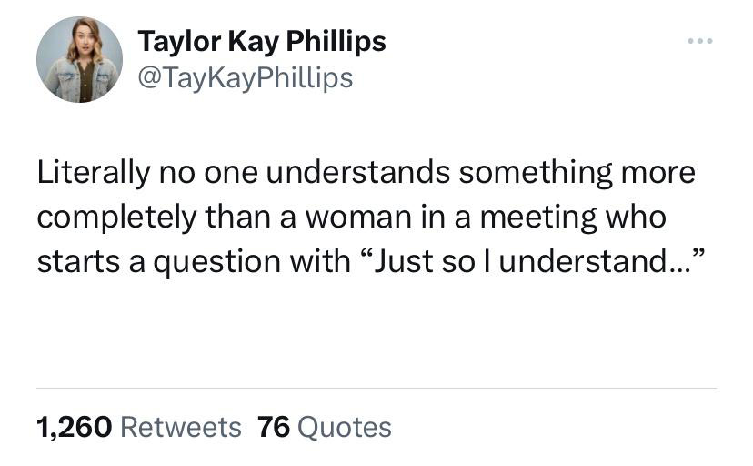 twitter memes - angle - Taylor Kay Phillips Literally no one understands something more completely than a woman in a meeting who starts a question with "Just so I understand..." 1,260 76 Quotes