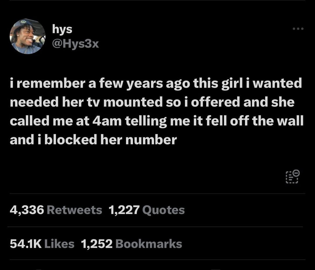 twitter memes - screenshot - hys i remember a few years ago this girl i wanted needed her tv mounted so i offered and she called me at 4am telling me it fell off the wall and i blocked her number 4,336 1,227 Quotes ... 1,252 Bookmarks