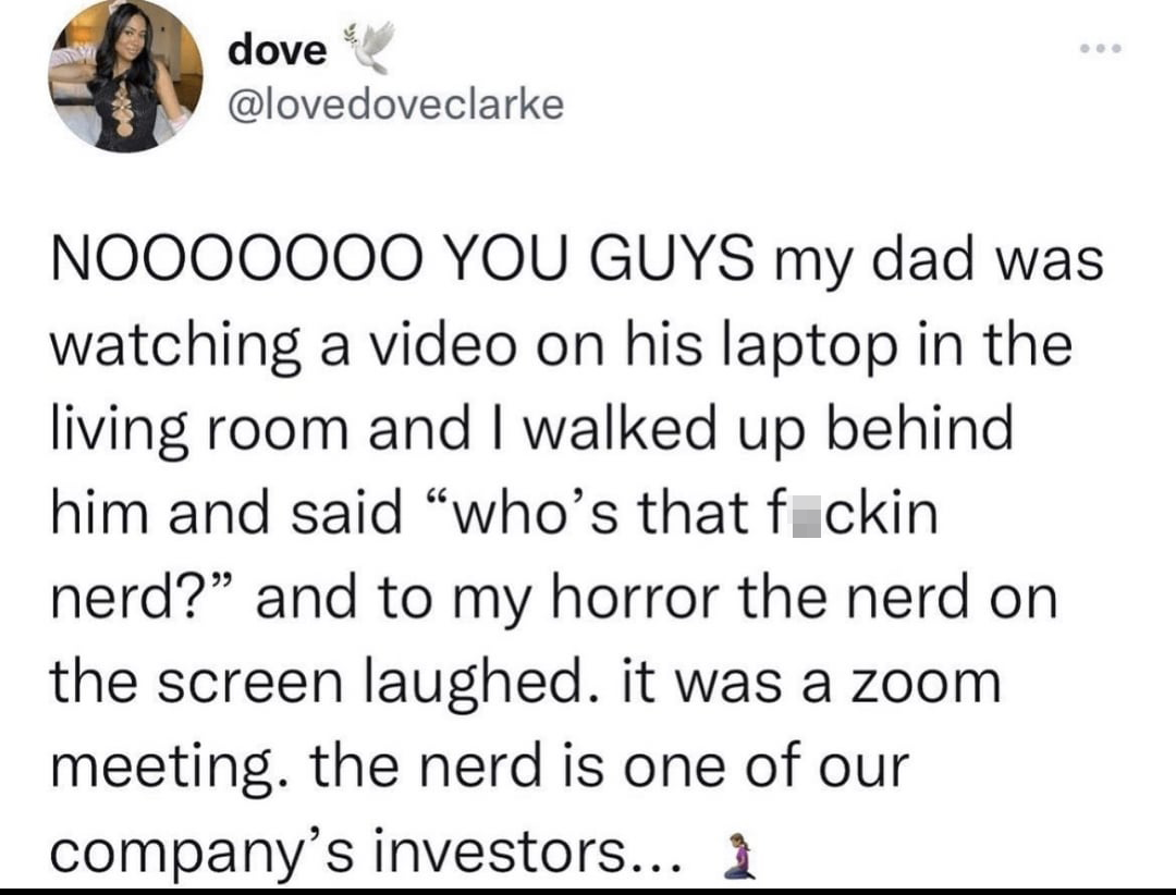 twitter memes - angle - dove Nooooooo You Guys my dad was watching a video on his laptop in the living room and I walked up behind him and said "who's that fckin nerd?" and to my horror the nerd on the screen laughed. it was a zoom meeting. the nerd is on