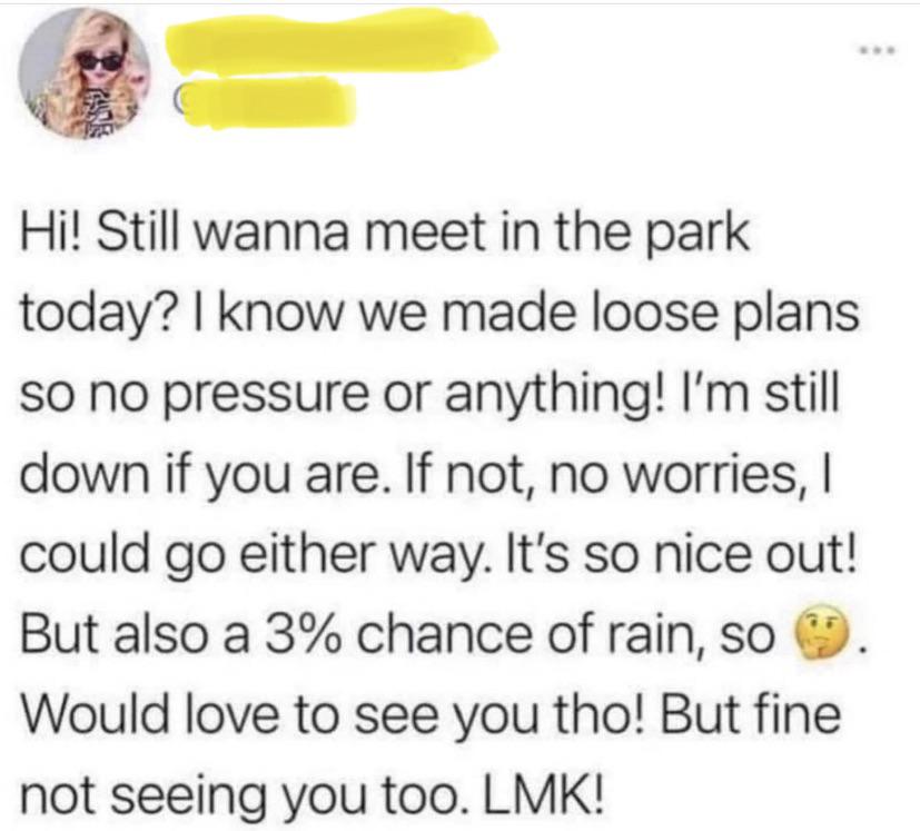 funny tweets and twitter memes - paper - Hi! Still wanna meet in the park today? I know we made loose plans so no pressure or anything! I'm still down if you are. If not, no worries, I could go either way. It's so nice out! But also a 3% chance of rain, s