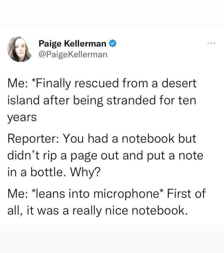 funny memes - angle - Paige Kellerman Me Finally rescued from a desert island after being stranded for ten years Reporter You had a notebook but didn't rip a page out and put a note in a bottle. Why? Me leans into microphone First of all, it was a really 