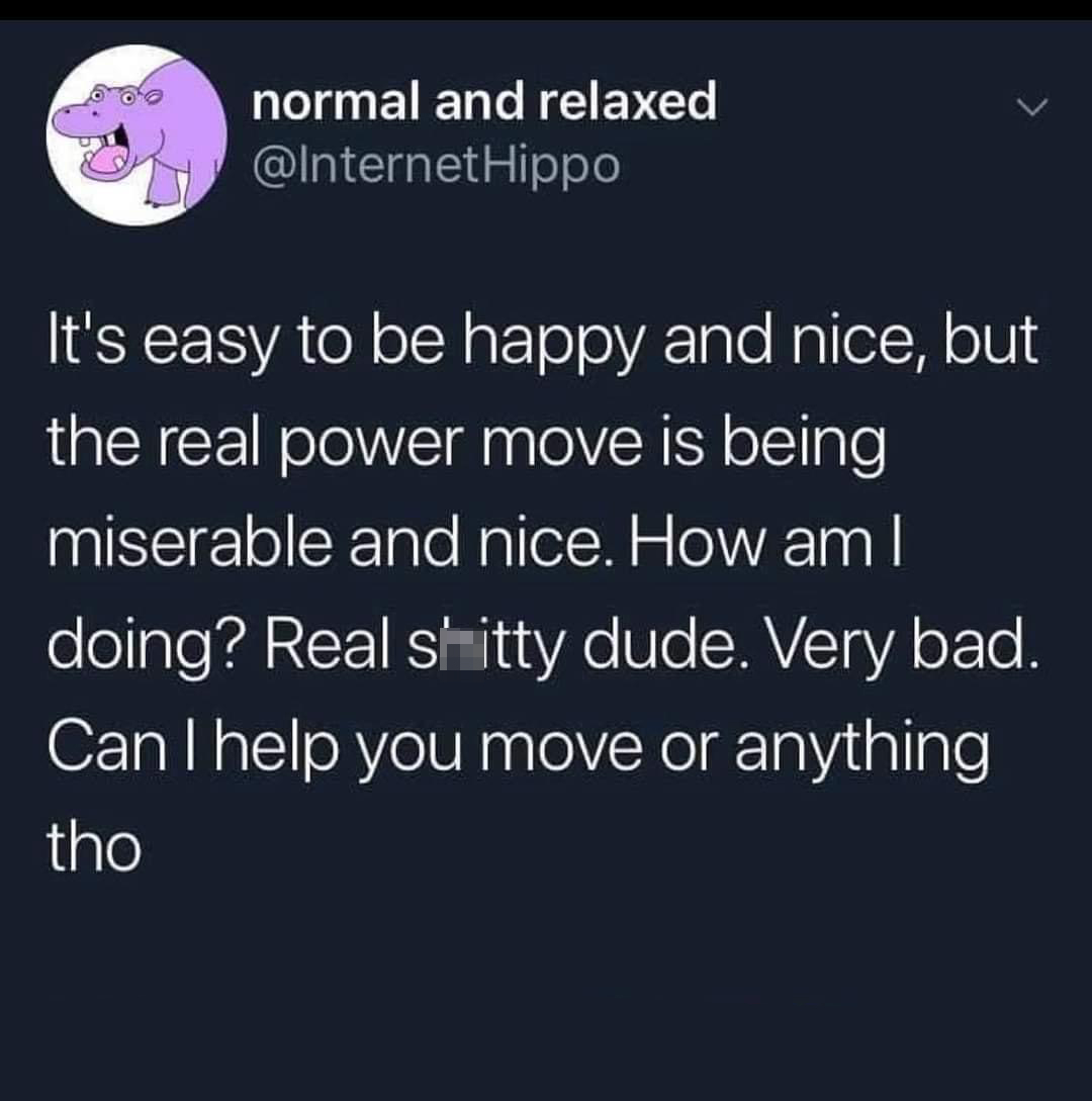 dank memes - atmosphere - normal and relaxed Hippo It's easy to be happy and nice, but the real power move is being miserable and nice. How am I doing? Real shitty dude. Very bad. Can I help you move or anything tho