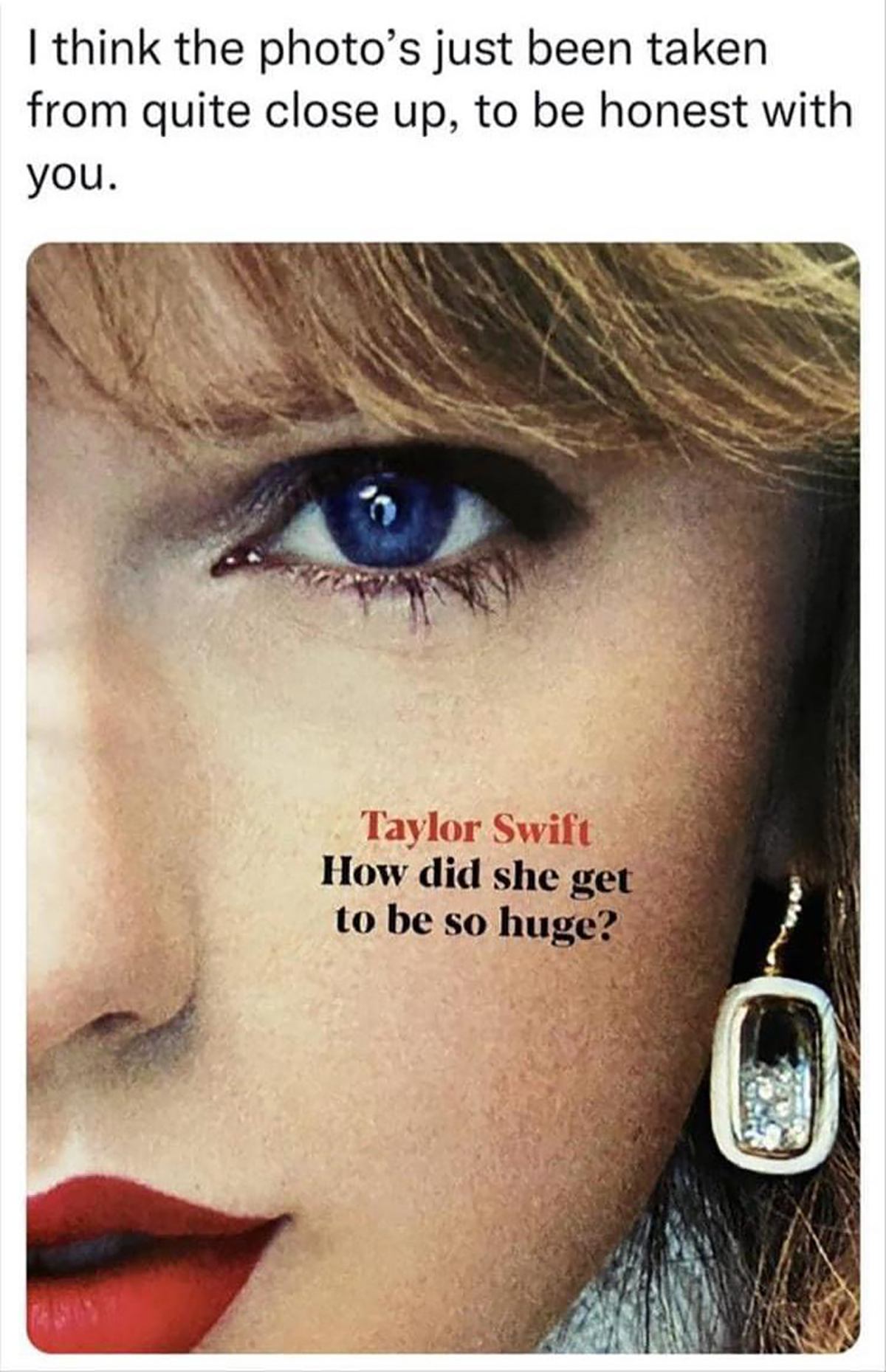 fresh memes - eyelash - I think the photo's just been taken from quite close up, to be honest with you. Taylor Swift How did she get to be so huge?