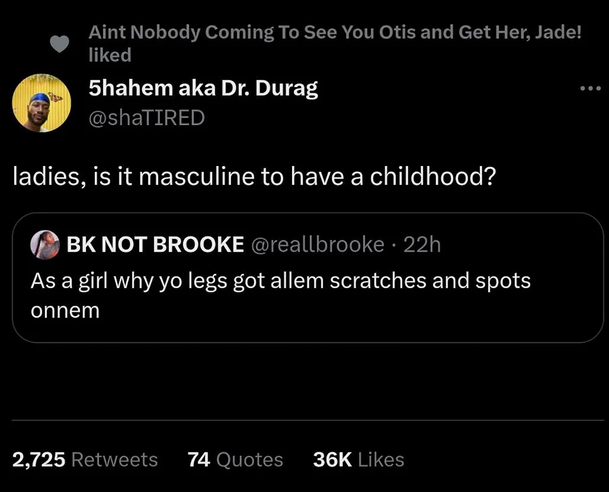 screenshot - Aint Nobody Coming To See You Otis and Get Her, Jade! d 5hahem aka Dr. Durag ladies, is it masculine to have a childhood? Bk Not Brooke 22h As a girl why yo legs got allem scratches and spots onnem 2,725 74 Quotes 36K