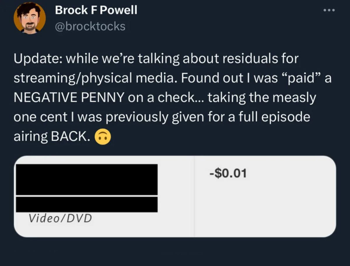 multimedia - Brock F Powell Update while we're talking about residuals for streamingphysical media. Found out I was "paid" a Negative Penny on a check... taking the measly one cent I was previously given for a full episode airing Back. VideoDvd ... $0.01