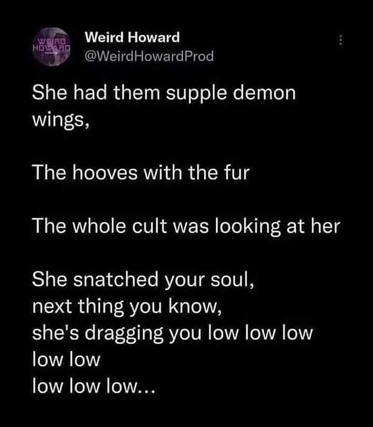 atmosphere - Werd Howard Weird Howard Prod She had them supple demon wings, The hooves with the fur The whole cult was looking at her She snatched your soul, next thing you know, she's dragging you low low low low low low low low...