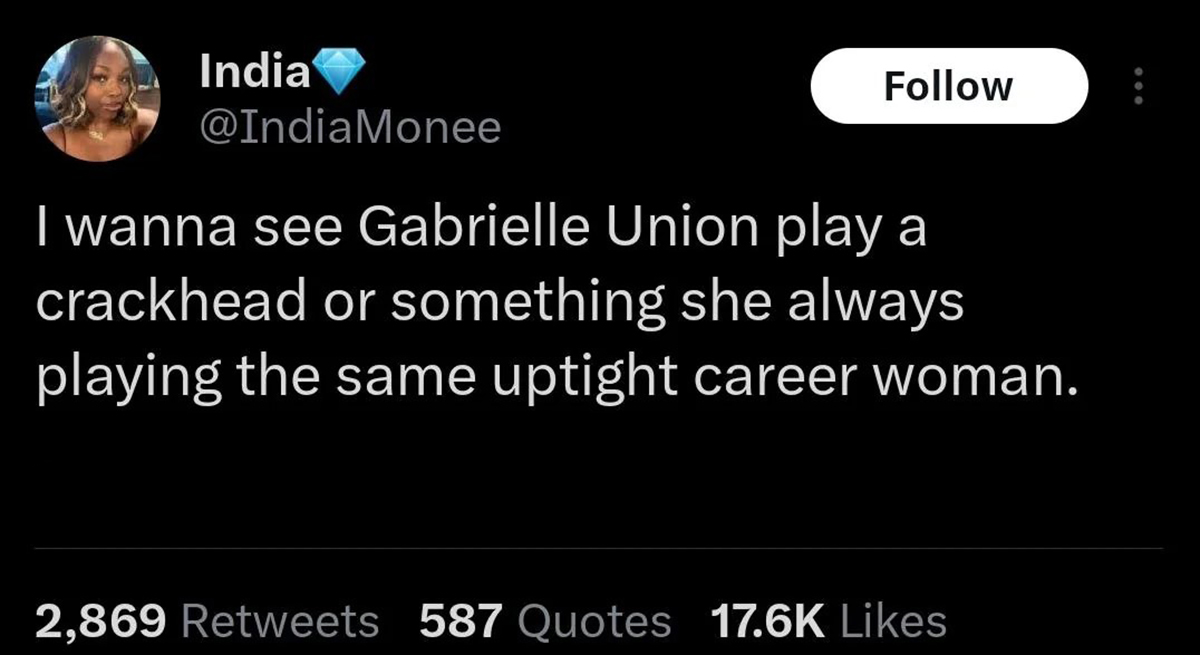 screenshot - India I wanna see Gabrielle Union play a crackhead or something she always playing the same uptight career woman. 2,869 587 Quotes