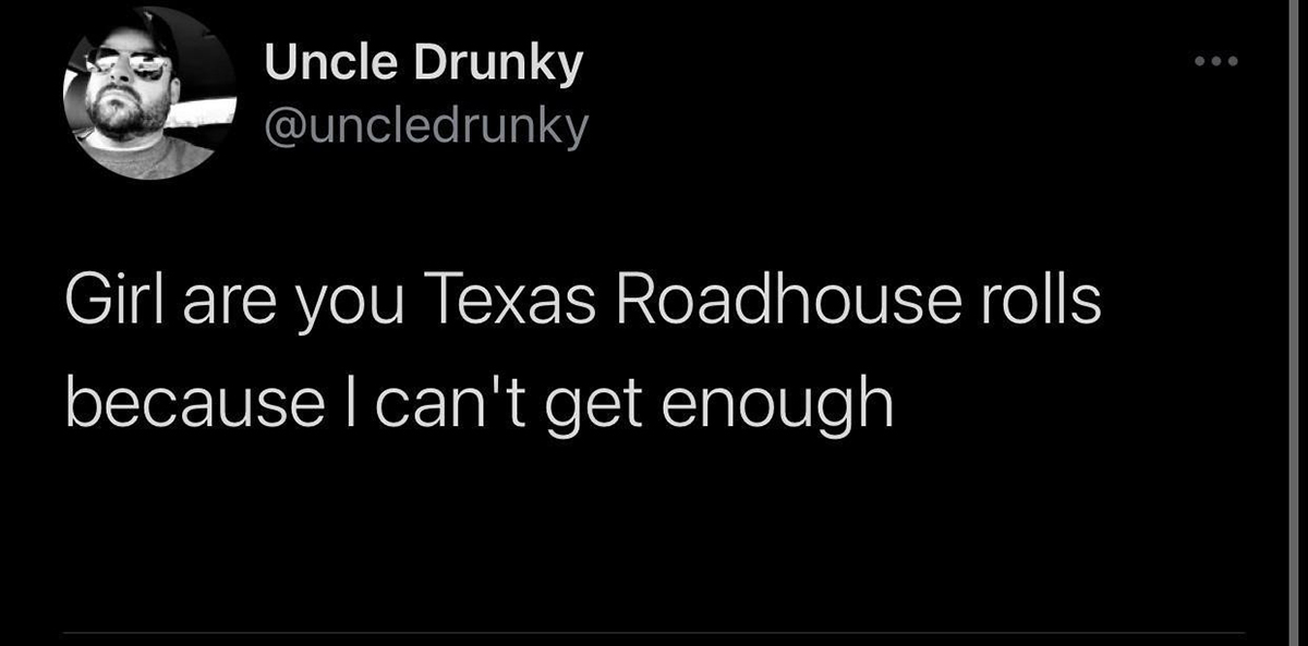 darkness - Uncle Drunky Girl are you Texas Roadhouse rolls because I can't get enough