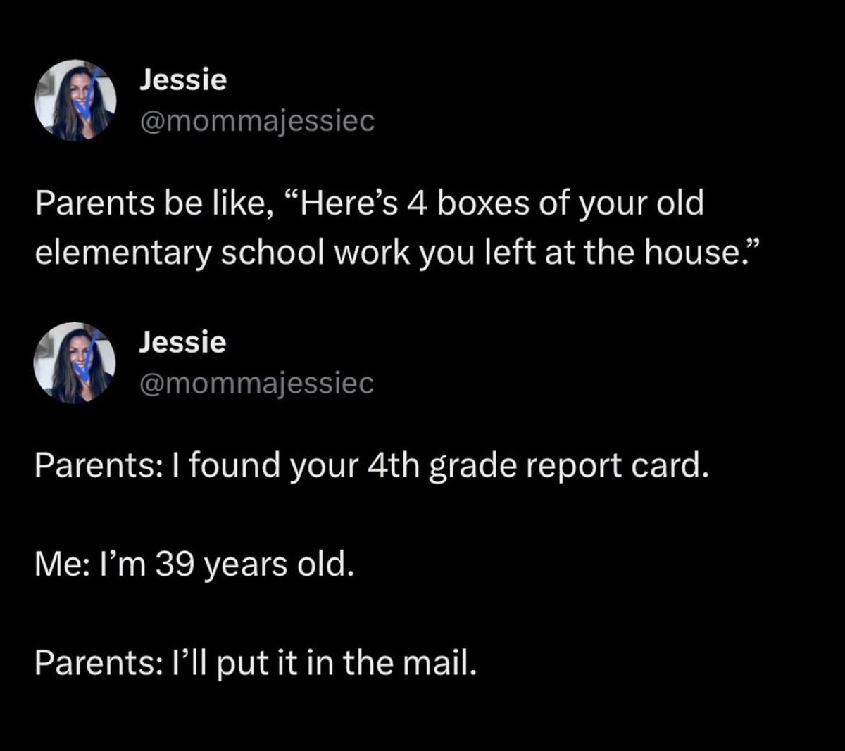 dank memes - screenshot - Jessie Parents be , "Here's 4 boxes of your old elementary school work you left at the house." Jessie Parents I found your 4th grade report card. Me I'm 39 years old. Parents I'll put it in the mail.