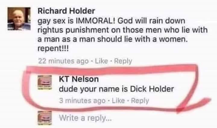 mouth - Richard Holder gay sex is Immoral! God will rain down rightus punishment on those men who lie with a man as a man should lie with a women. repent!!! 22 minutes ago Kt Nelson dude your name is Dick Holder 3 minutes ago Write a ...