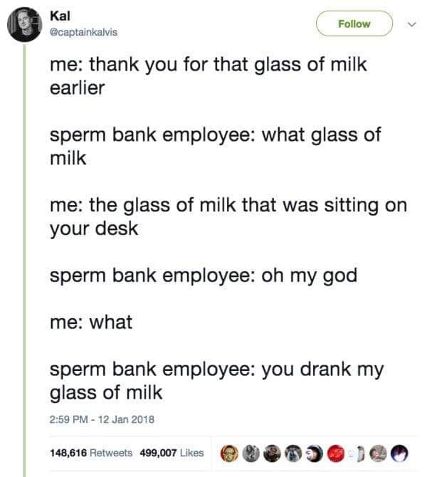 best tweets 2018 - Kal me thank you for that glass of milk earlier sperm bank employee what glass of milk me the glass of milk that was sitting on your desk sperm bank employee oh my god me what sperm bank employee you drank my glass of milk 148,616 499,0