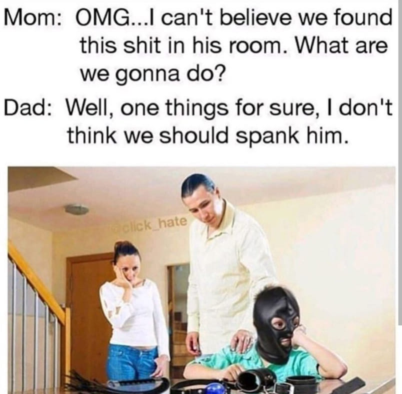 memes - don t think we should spank him - Mom Omg...I can't believe we found this shit in his room. What are we gonna do? Dad Well, one things for sure, I don't think we should spank him. Click hate