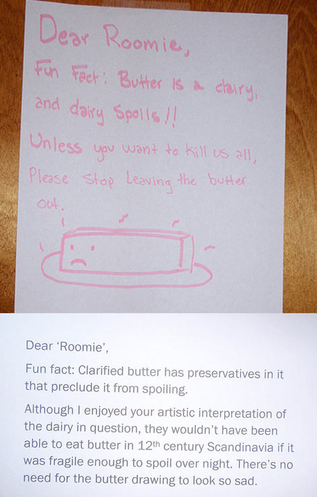 passive aggressive notices - Dear Roomie, Fun Fact Butter is a dairy, and dairy Spolls!! Unless you want to kill us all, Please Stop Leaving the butter Dear 'Roomie', Fun fact Clarified butter has preservatives in it that preclude it from spoiling. Althou