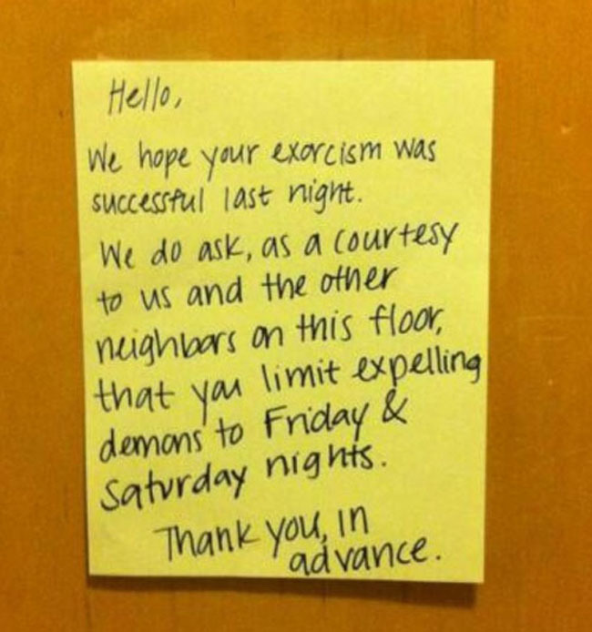 funny neighbor notes - Hello, We hope your exorcism was successful last night. We do ask, as a courtesy to us and the other neighbors on this floor, that you limit expelling demons' to Friday & Saturday nights. Thank you, in advance.