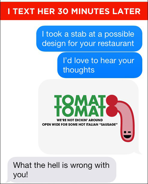 I Text Her 30 Minutes Later I took a stab at a possible design for your restaurant I'd love to hear your thoughts Tomat We'Re Not Dickin' Around Open Wide For Some Hot Italian "Sausage" What the hell is wrong with you!