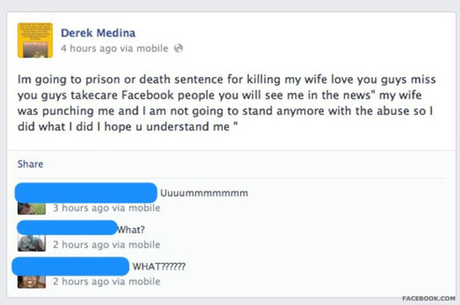 idiots on facebook - Derek Medina 4 hours ago via mobile Im going to prison or death sentence for killing my wife love you guys miss you guys takecare Facebook people you will see me in the news" my wife was punching me and I am not going to stand anymore