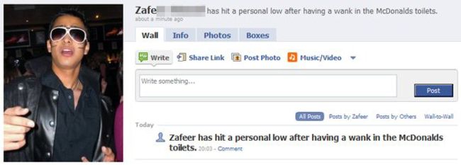 facebook - Zafe butto has hit a personal low after having a wank in the McDonalds toilets. Wall Info Photos Boxes Write Link Post Photo MusicVideo Write something... Post Al Posts Posts by Zafeer Posts by Others WalltoWall Today Zafeer has hit a personal 