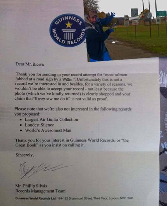 guinness world record letter - Nnes Guin Dear Mr. Brown Thank you for sending in your record attempt for most salmon lobbed at a road sign by a Willie". Unfortunately this is not a record we're interested in and besides, for a variety of reasons, we would