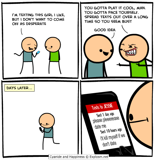 cyanide and happiness texting - I'M Texting This Girl I , But I Don'T Want To Come Off As Desperate You Gotta Play It Cool, Man. You Gotta Pace Yourself. Spread Texts Out Over A Long Time So You Seem Busy Good Idea Days Later... Texts to Jessie Sent 1 day
