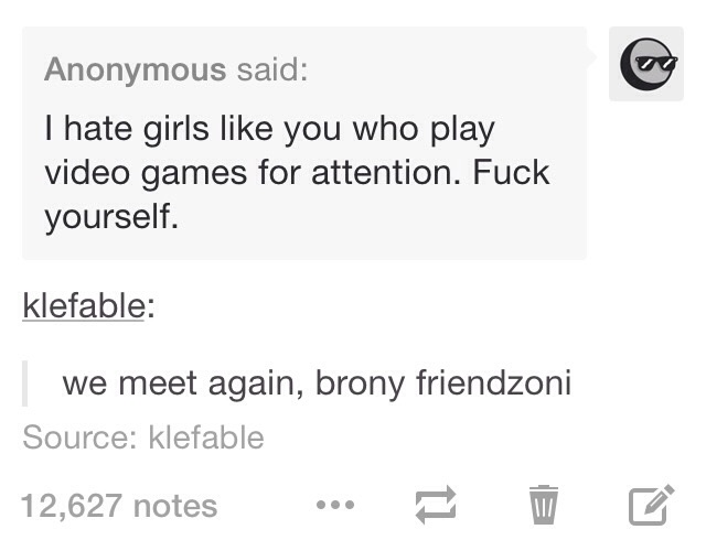 document - Anonymous said I hate girls you who play video games for attention. Fuck yourself. klefable we meet again, brony friendzoni Source klefable 12,627 notes