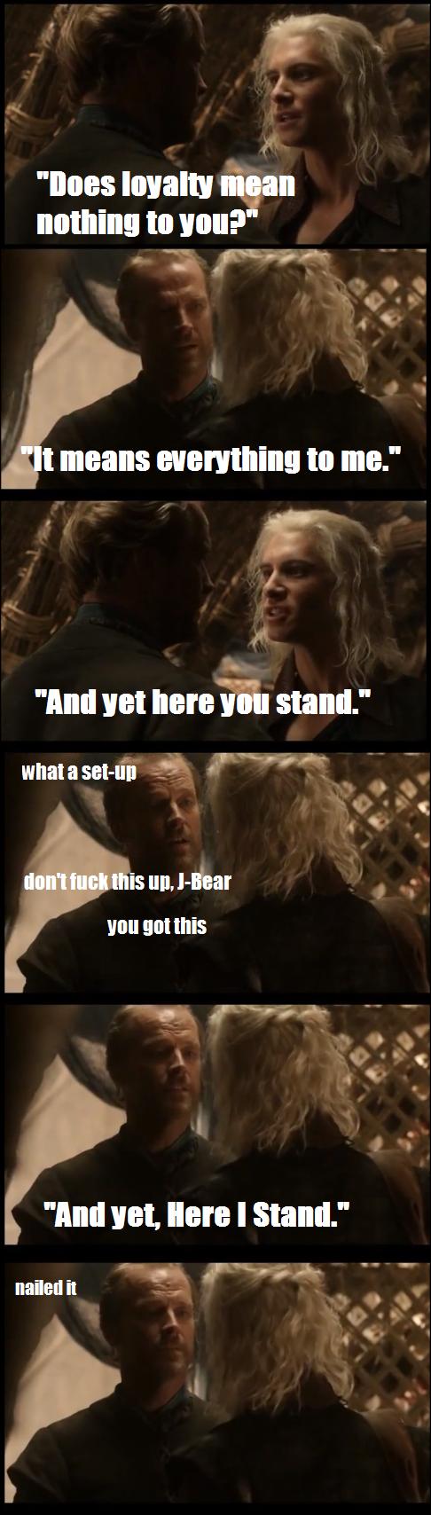 jorah here i stand - "Does loyalty mean nothing to you?" "It means everything to me." "And yet here you stand." what a setup don't fuck this up, JBear you got this "And yet, Here I Stand." nailed it