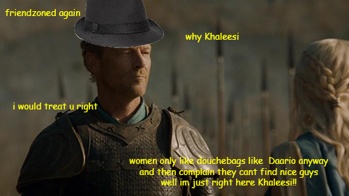 fedora mormont - friendzoned again why Khaleesi i would treat u right women only douchebags Daario anyway and then complain they cant find nice guys well im just right here Khaleesi!!