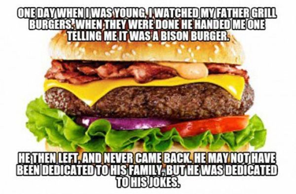 next level dad jokes - One Day When I Was Young Iwatched My Father Gril Burgers. When They Were Done He Handed Me One Telling Me It Was A Bison Burger. Hethen Left And Never Came Back. He May Not Have Been Dedicated To His Family, But He Was Dedicated To 