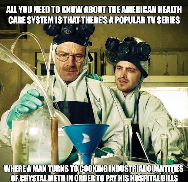 breaking bad healthcare meme - All You Need To Know About The American Health Care System Is That There'S A Popular Tv Series Where A Man Turns To Cooking Industrial Quantities Of Crystal Meth In Order To Pay His Hospital Bills