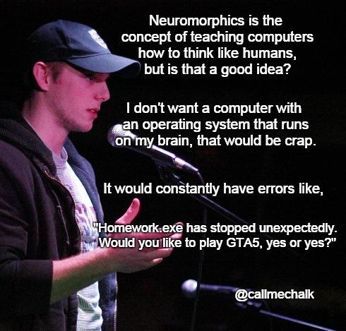 world comedy jokes - Neuromorphics is the concept of teaching computers how to think humans, but is that a good idea? I don't want a computer with an operating system that runs on my brain, that would be crap. It would constantly have errors , "Homework.e