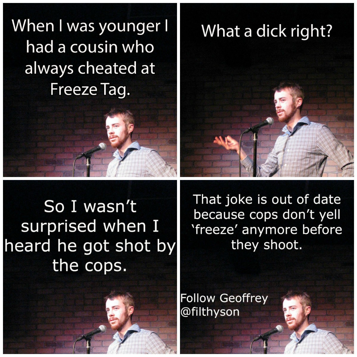 great joke - What a dick right? When I was younger || had a cousin who always cheated at Freeze Tag. So I wasn't That joke is out of date because cops don't yell surprised when I ''freeze' anymore before heard he got shot by| they shoot. the cops. Geoffre