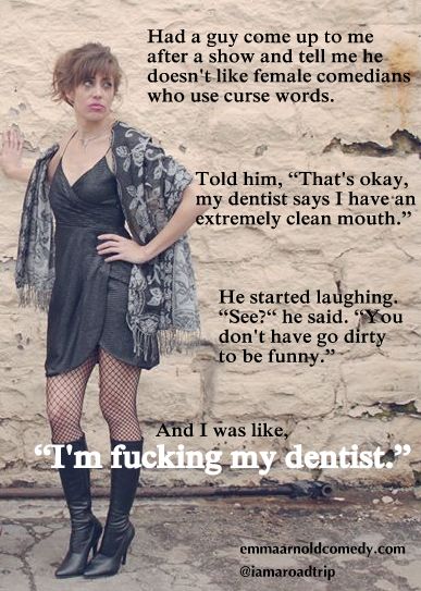 girl - Had a guy come up to me after a show and tell me he doesn't female comedians who use curse words. Told him, "That's okay, my dentist says I have an extremely clean mouth. He started laughing. "See?" he said. "You don't have go dirty to be funny." A