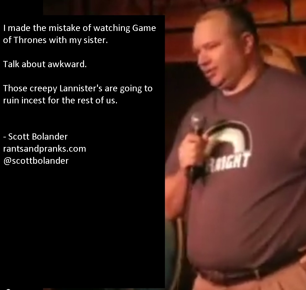 Stand-up comedy - I made the mistake of watching Game of Thrones with my sister. Talk about awkward. Those creepy Lannister's are going to ruin incest for the rest of us. Scott Bolander rantsandpranks.com