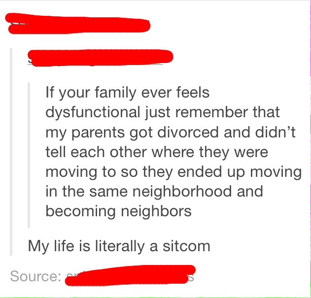 angle - If your family ever feels dysfunctional just remember that my parents got divorced and didn't tell each other where they were moving to so they ended up moving in the same neighborhood and becoming neighbors My life is literally a sitcom Source