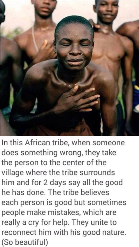 ubuntu quotes - In this African tribe, when someone does something wrong, they take the person to the center of the village where the tribe surrounds him and for 2 days say all the good he has done. The tribe believes each person is good but sometimes peo